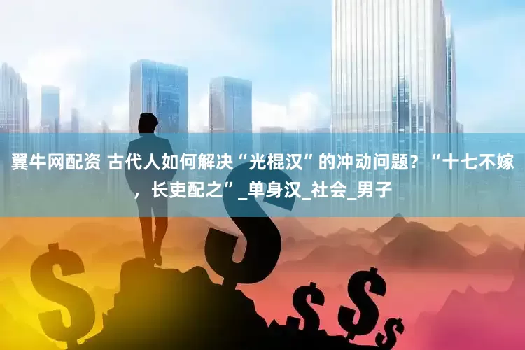 翼牛网配资 古代人如何解决“光棍汉”的冲动问题？“十七不嫁，长吏配之”_单身汉_社会_男子