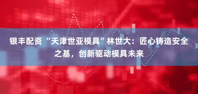 银丰配资 “天津世亚模具”林世大：匠心铸造安全之基，创新驱动模具未来