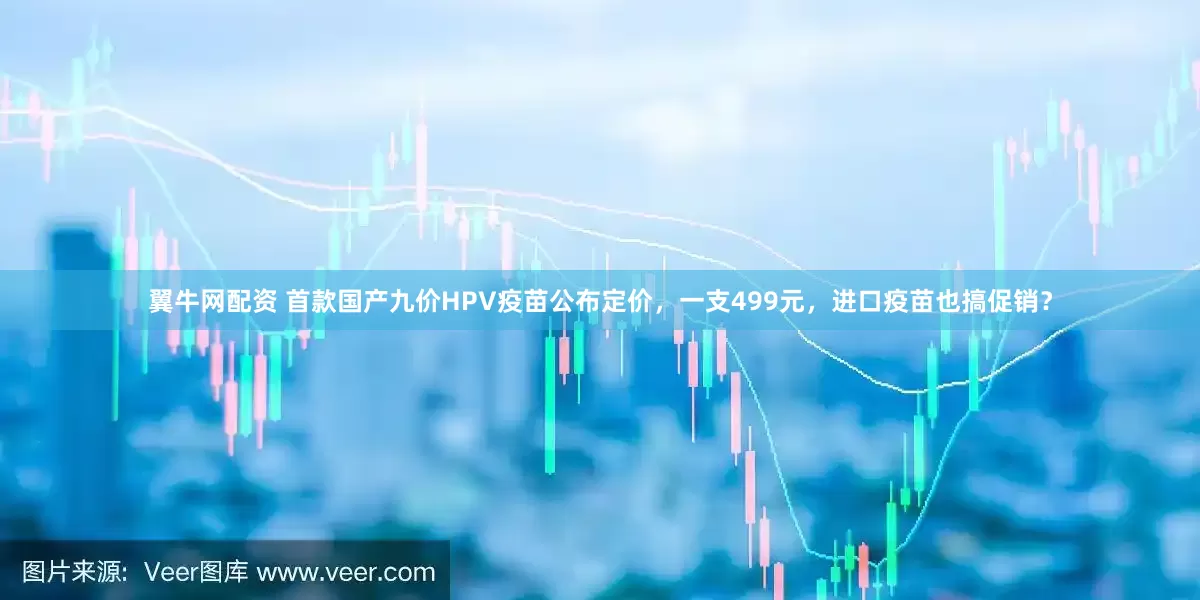 翼牛网配资 首款国产九价HPV疫苗公布定价，一支499元，进口疫苗也搞促销？