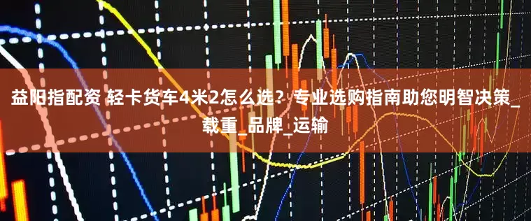 益阳指配资 轻卡货车4米2怎么选？专业选购指南助您明智决策_载重_品牌_运输