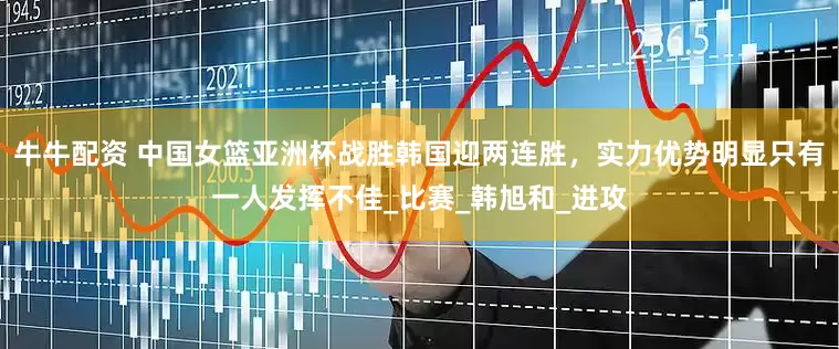 牛牛配资 中国女篮亚洲杯战胜韩国迎两连胜，实力优势明显只有一人发挥不佳_比赛_韩旭和_进攻