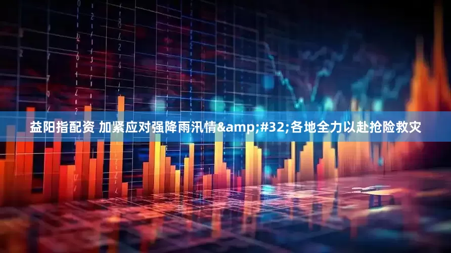 益阳指配资 加紧应对强降雨汛情&#32;各地全力以赴抢险救灾