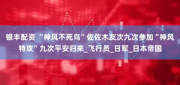 银丰配资 “神风不死鸟”佐佐木友次九次参加“神风特攻”九次平安归来_飞行员_日军_日本帝国