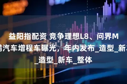 益阳指配资 竞争理想L8、问界M7，小鹏汽车增程车曝光，年内发布_造型_新车_整体
