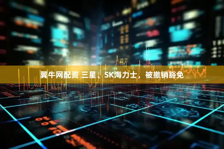 翼牛网配资 三星、SK海力士，被撤销豁免
