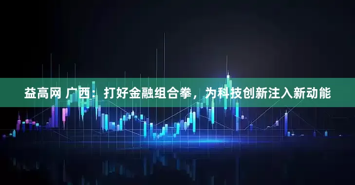 益高网 广西：打好金融组合拳，为科技创新注入新动能