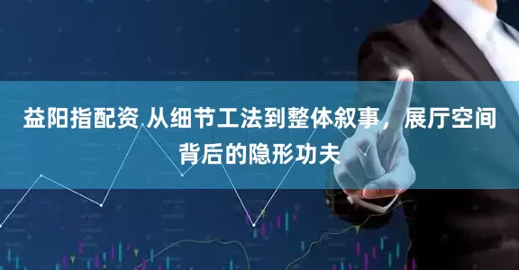 益阳指配资 从细节工法到整体叙事，展厅空间背后的隐形功夫