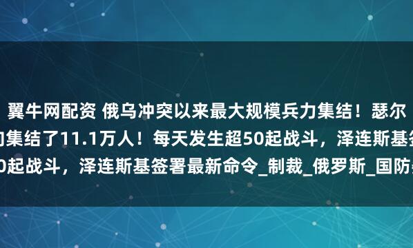 翼牛网配资 俄乌冲突以来最大规模兵力集结！瑟尔斯基：俄军在这一方向集结了11.1万人！每天发生超50起战斗，泽连斯基签署最新命令_制裁_俄罗斯_国防委员会