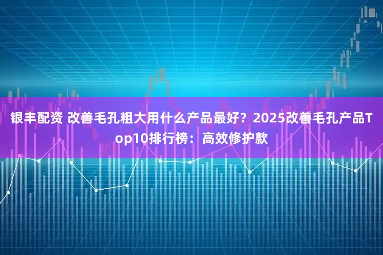 银丰配资 改善毛孔粗大用什么产品最好？2025改善毛孔产品Top10排行榜：高效修护款