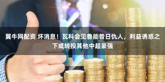 翼牛网配资 坏消息！瓦科会见鲁能昔日仇人，利益诱惑之下或转投其他中超豪强