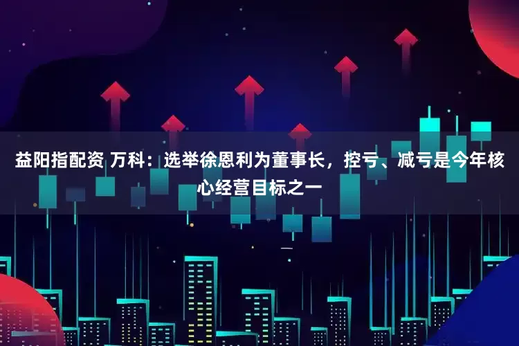 益阳指配资 万科：选举徐恩利为董事长，控亏、减亏是今年核心经营目标之一