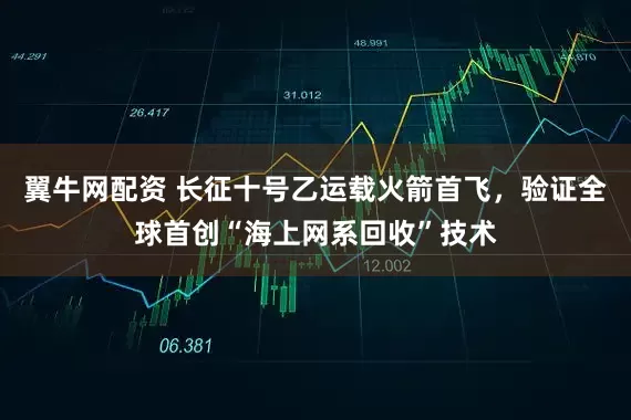 翼牛网配资 长征十号乙运载火箭首飞，验证全球首创“海上网系回收”技术